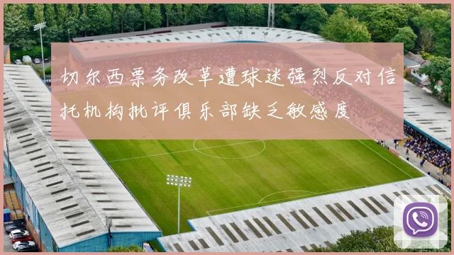 切尔西票务改革遭球迷强烈反对信托机构批评俱乐部缺乏敏感度