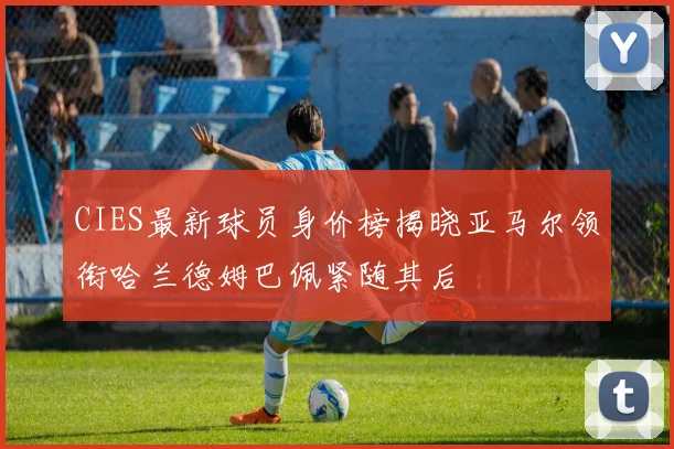 CIES最新球员身价榜揭晓亚马尔领衔哈兰德姆巴佩紧随其后