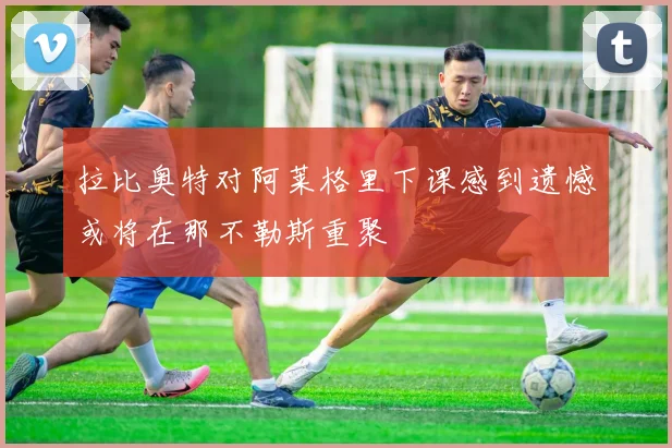 拉比奥特对阿莱格里下课感到遗憾或将在那不勒斯重聚