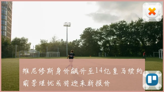 维尼修斯身价飙升至14亿皇马续约前景堪忧或将迎来新报价