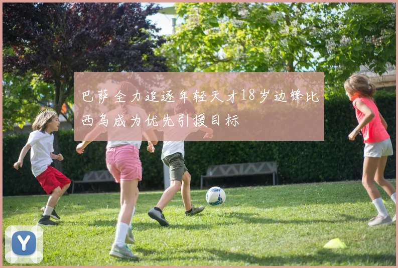 巴萨全力追逐年轻天才18岁边锋比西乌成为优先引援目标