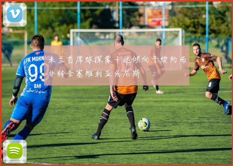 米兰首席球探蒙卡达倾向于续约而非转会塞维利亚或尼斯