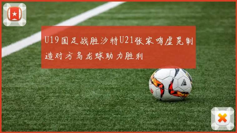 U19国足战胜沙特U21张家鸣虚晃制造对方乌龙球助力胜利