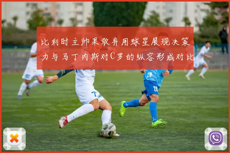比利时主帅果敢弃用球星展现决策力与马丁内斯对C罗的纵容形成对比