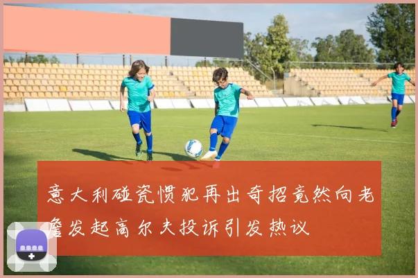 意大利碰瓷惯犯再出奇招竟然向老詹发起高尔夫投诉引发热议