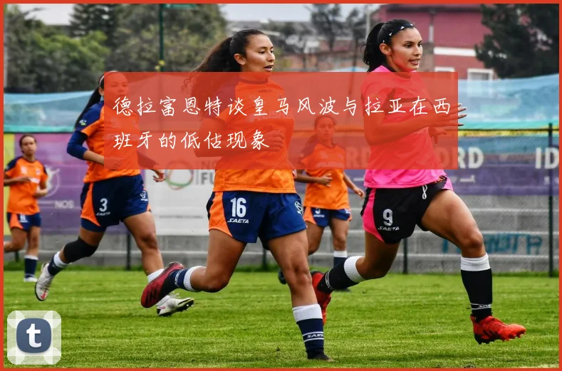 德拉富恩特谈皇马风波与拉亚在西班牙的低估现象