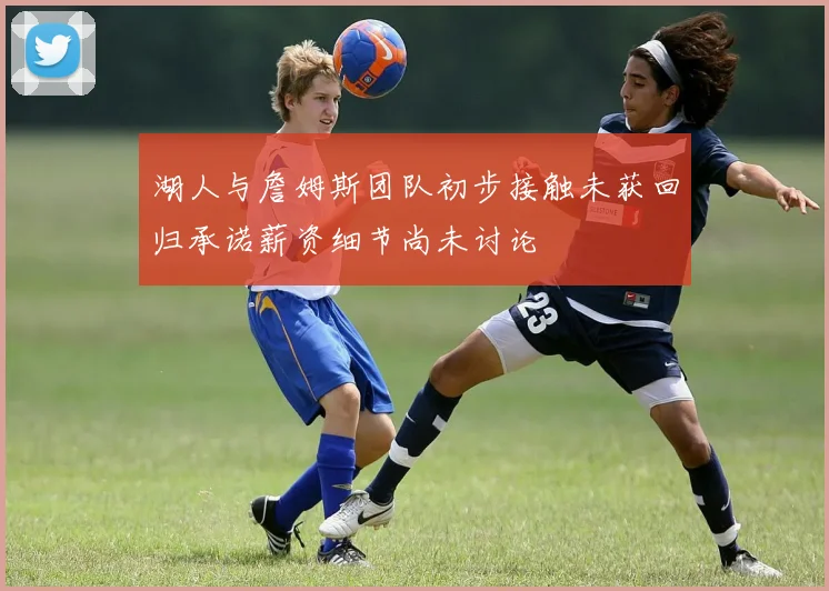 湖人与詹姆斯团队初步接触未获回归承诺薪资细节尚未讨论