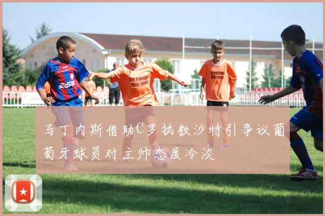 马丁内斯借助C罗执教沙特引争议葡萄牙球员对主帅态度冷淡