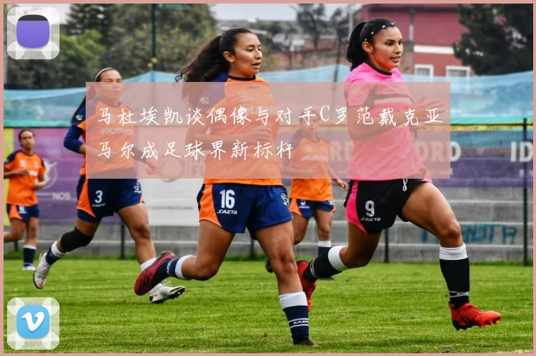 马杜埃凯谈偶像与对手C罗范戴克亚马尔成足球界新标杆