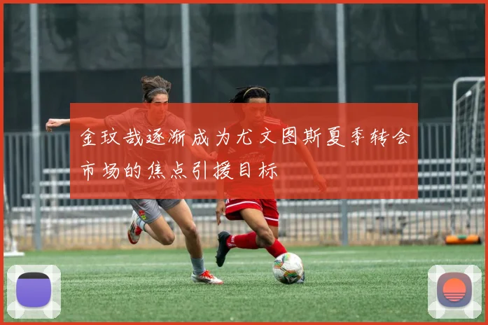 金玟哉逐渐成为尤文图斯夏季转会市场的焦点引援目标