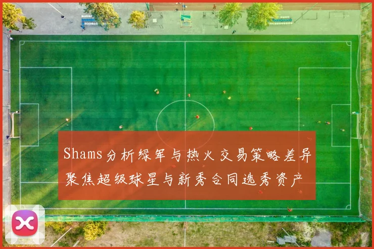Shams分析绿军与热火交易策略差异聚焦超级球星与新秀合同选秀资产