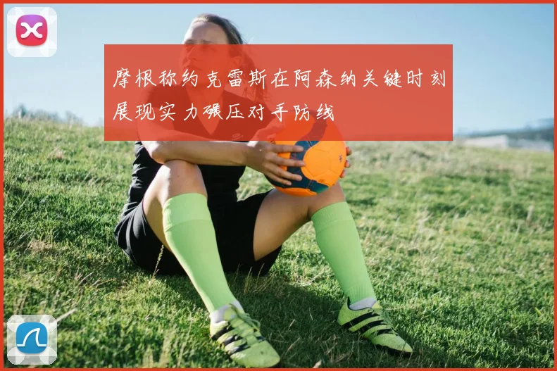 摩根称约克雷斯在阿森纳关键时刻展现实力碾压对手防线