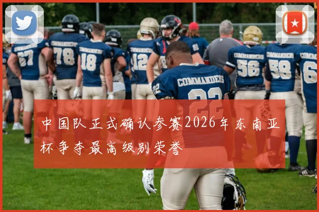 中国队正式确认参赛2026年东南亚杯争夺最高级别荣誉