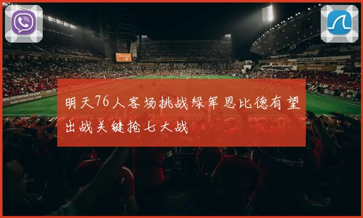 明天76人客场挑战绿军恩比德有望出战关键抢七大战