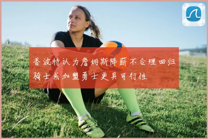 香波特认为詹姆斯降薪不合理回归骑士或加盟勇士更具可行性